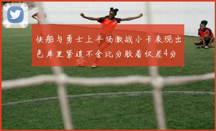 快船与勇士上半场激战小卡表现出色库里紧追不舍比分胶着仅差4分