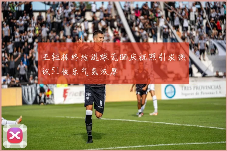 王钰栋终结进球荒晒庆祝照引发热议51快乐气氛浓厚