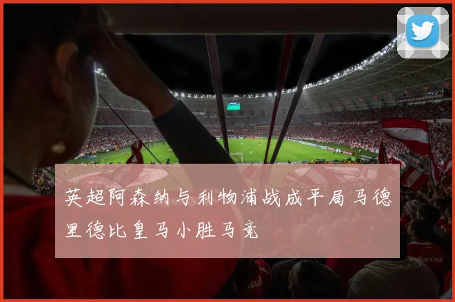 英超阿森纳与利物浦战成平局马德里德比皇马小胜马竞