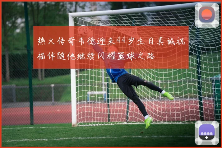 热火传奇韦德迎来44岁生日真诚祝福伴随他继续闪耀篮球之路
