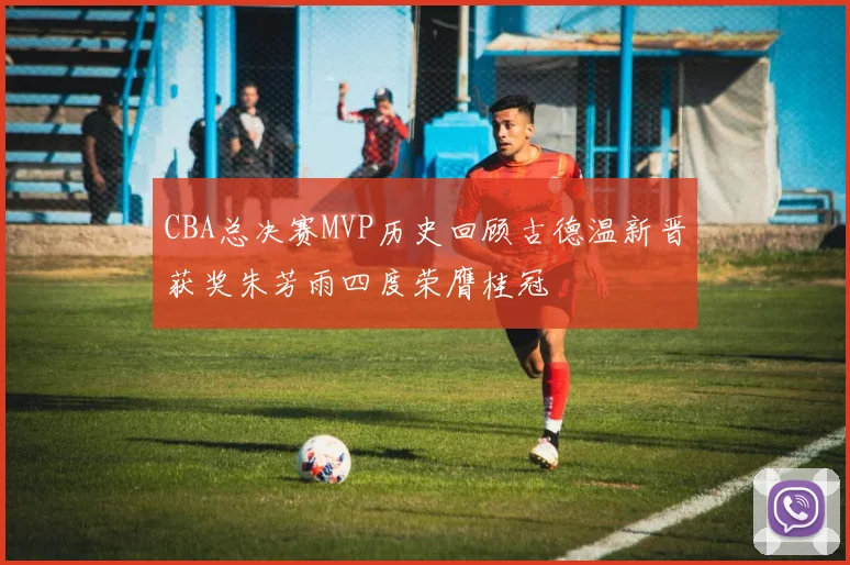 CBA总决赛MVP历史回顾古德温新晋获奖朱芳雨四度荣膺桂冠
