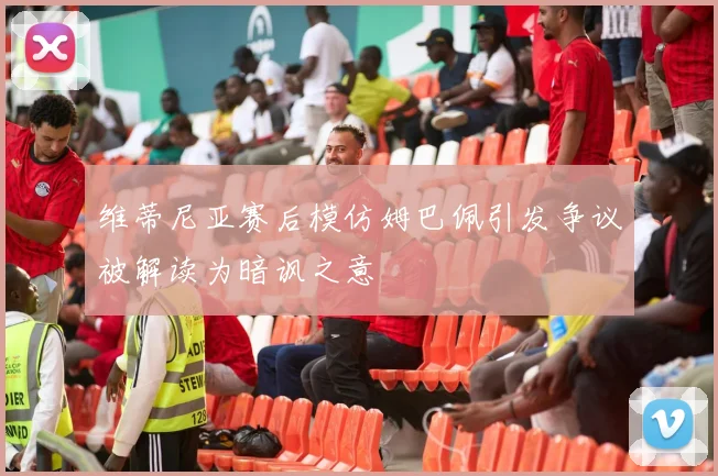 维蒂尼亚赛后模仿姆巴佩引发争议被解读为暗讽之意