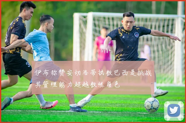 伊布称赞安切洛蒂执教巴西是挑战其管理能力超越教练角色