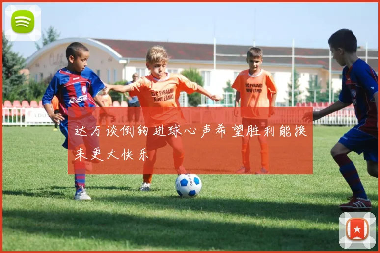 达万谈倒钩进球心声希望胜利能换来更大快乐
