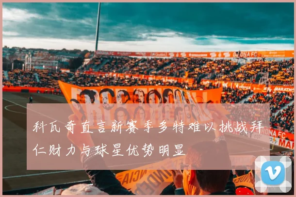 科瓦奇直言新赛季多特难以挑战拜仁财力与球星优势明显