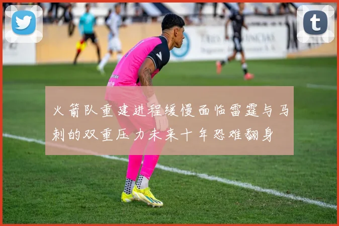 火箭队重建进程缓慢面临雷霆与马刺的双重压力未来十年恐难翻身