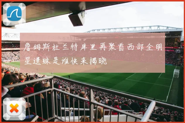 詹姆斯杜兰特库里再聚首西部全明星遗珠是谁快来揭晓