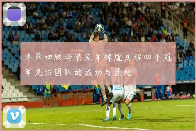 李昂回顾海港五年辉煌历程四个冠军见证团队的成功与团结