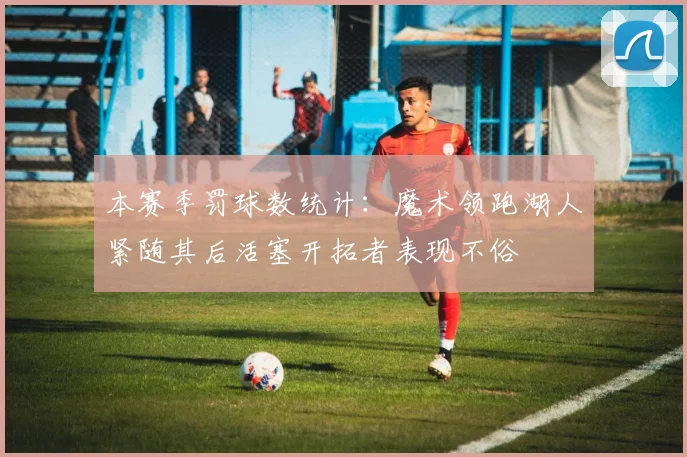 本赛季罚球数统计：魔术领跑湖人紧随其后活塞开拓者表现不俗