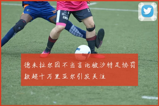 德米拉尔因不当言论被沙特足协罚款超十万里亚尔引发关注