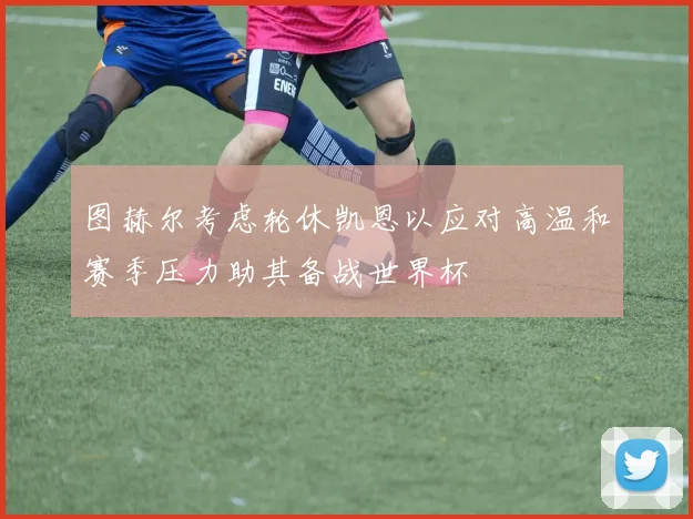 图赫尔考虑轮休凯恩以应对高温和赛季压力助其备战世界杯