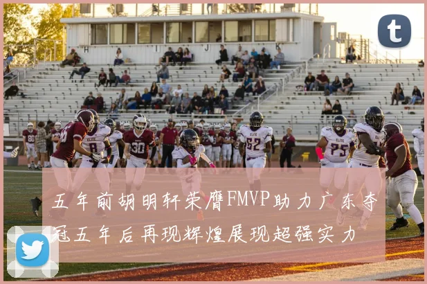 五年前胡明轩荣膺FMVP助力广东夺冠五年后再现辉煌展现超强实力