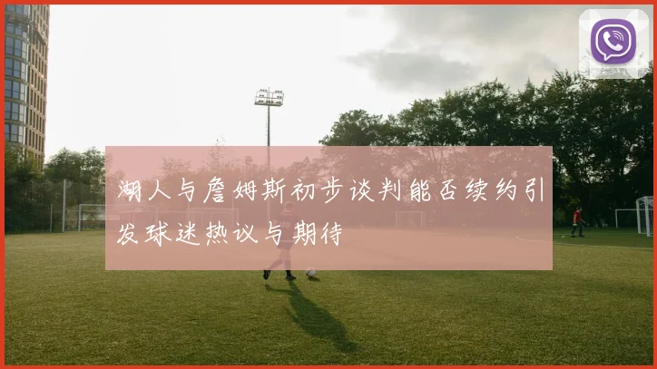 湖人与詹姆斯初步谈判能否续约引发球迷热议与期待