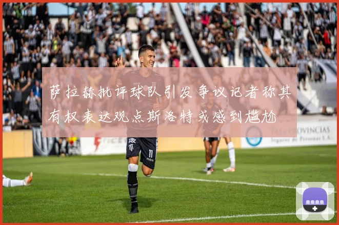 萨拉赫批评球队引发争议记者称其有权表达观点斯洛特或感到尴尬