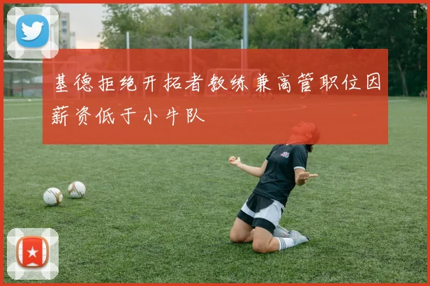 基德拒绝开拓者教练兼高管职位因薪资低于小牛队