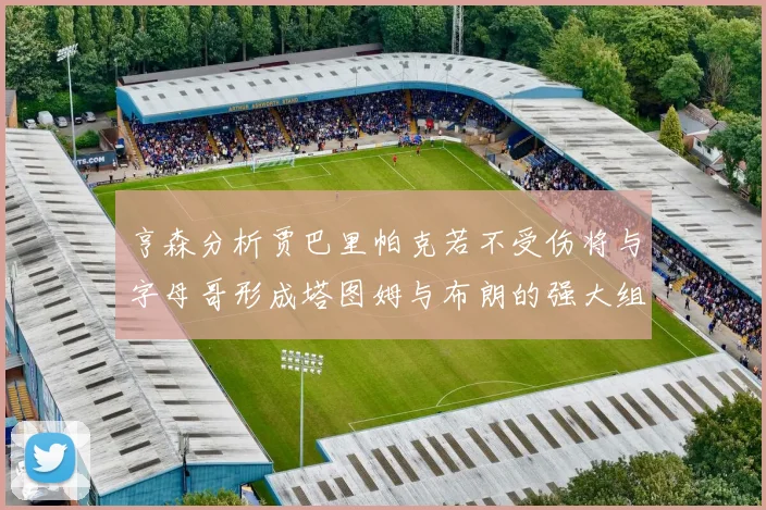 亨森分析贾巴里帕克若不受伤将与字母哥形成塔图姆与布朗的强大组合