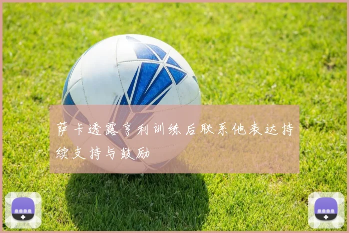 萨卡透露亨利训练后联系他表达持续支持与鼓励