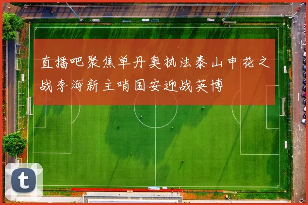 直播吧聚焦单丹奥执法泰山申花之战李海新主哨国安迎战英博