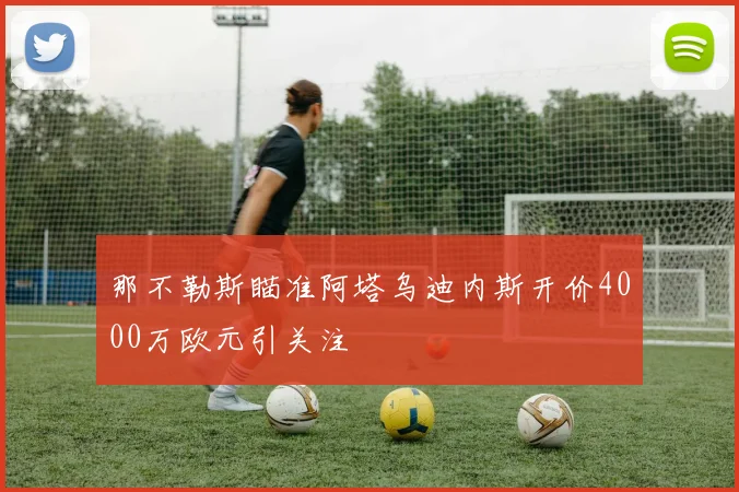 那不勒斯瞄准阿塔乌迪内斯开价4000万欧元引关注