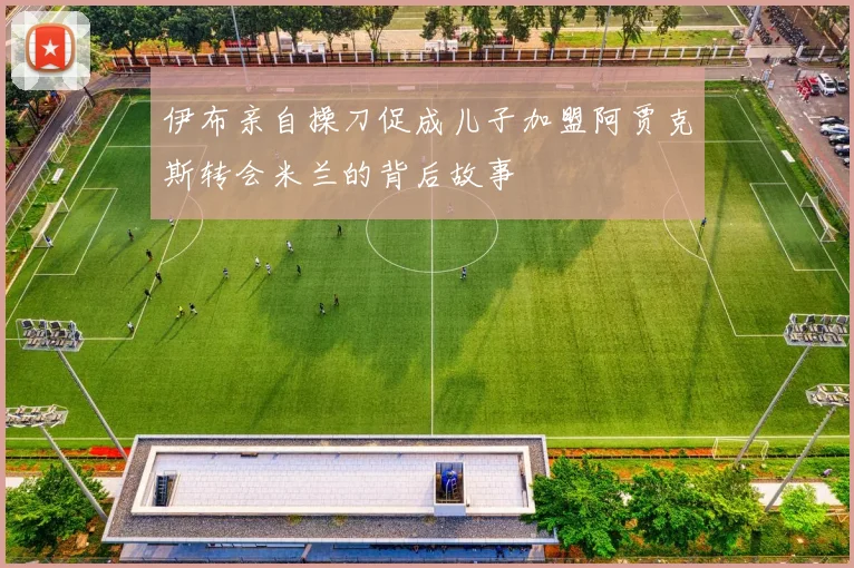 伊布亲自操刀促成儿子加盟阿贾克斯转会米兰的背后故事