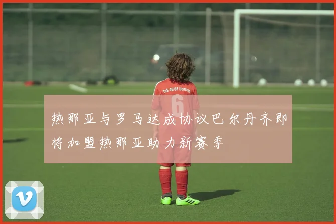 热那亚与罗马达成协议巴尔丹齐即将加盟热那亚助力新赛季